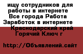 ищу сотрудников для работы в интернете - Все города Работа » Заработок в интернете   . Краснодарский край,Горячий Ключ г.